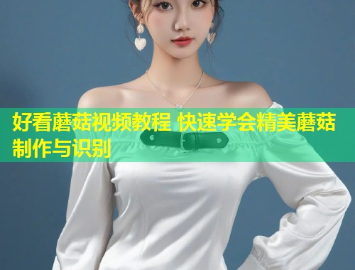 好看蘑菇视频教程 快速学会精美蘑菇制作与识别  第2张