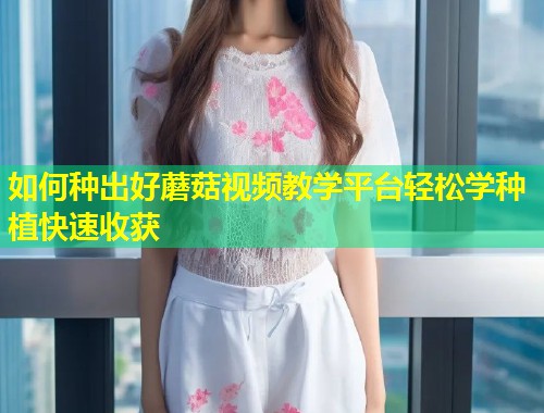 如何种出好蘑菇视频教学平台轻松学种植快速收获  第1张
