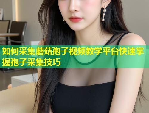 如何采集蘑菇孢子视频教学平台快速掌握孢子采集技巧  第1张