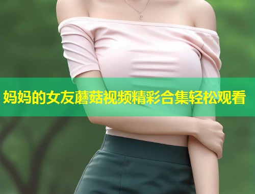 妈妈的女友蘑菇视频精彩合集轻松观看  第2张