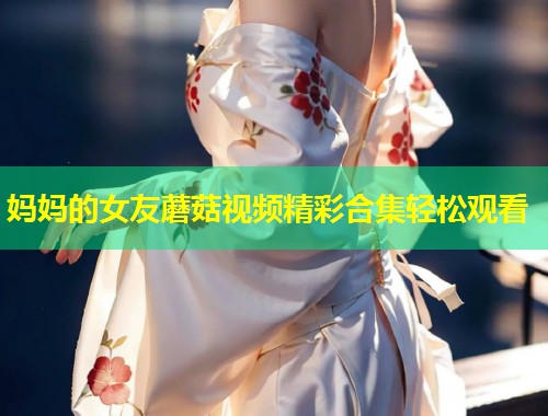 妈妈的女友蘑菇视频精彩合集轻松观看  第1张