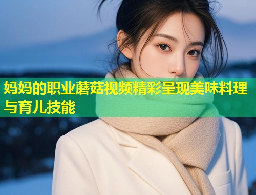 妈妈的职业蘑菇视频精彩呈现美味料理与育儿技能  第1张