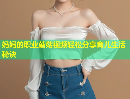 妈妈的职业蘑菇视频轻松分享育儿生活秘诀  第2张