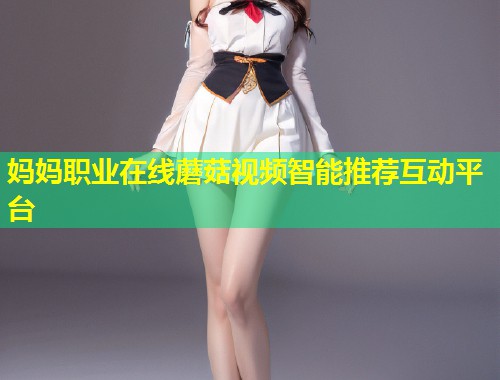 妈妈职业在线蘑菇视频智能推荐互动平台  第1张