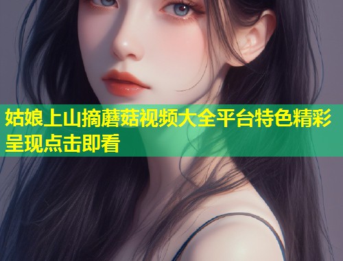 姑娘上山摘蘑菇视频大全平台特色精彩呈现点击即看  第1张
