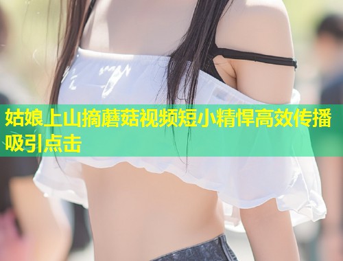 姑娘上山摘蘑菇视频短小精悍高效传播吸引点击  第1张