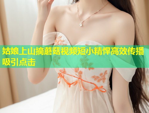 姑娘上山摘蘑菇视频短小精悍高效传播吸引点击  第2张