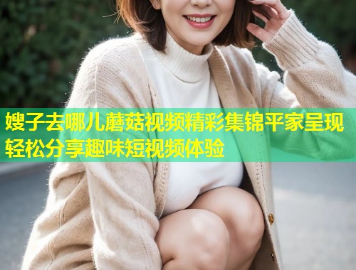 嫂子去哪儿蘑菇视频精彩集锦平家呈现轻松分享趣味短视频体验  第1张
