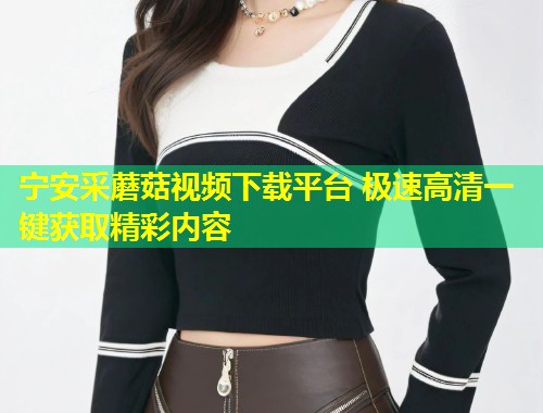 宁安采蘑菇视频下载平台 极速高清一键获取精彩内容  第2张