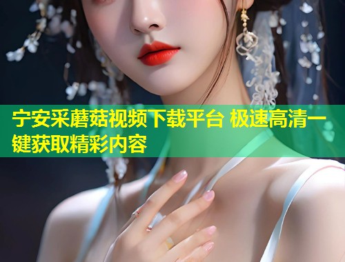 宁安采蘑菇视频下载平台 极速高清一键获取精彩内容  第1张