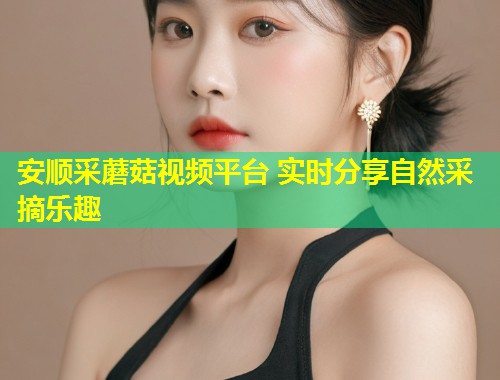 安顺采蘑菇视频平台 实时分享自然采摘乐趣  第1张