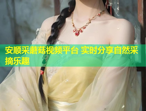 安顺采蘑菇视频平台 实时分享自然采摘乐趣  第2张