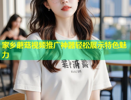 家乡蘑菇视频推广神器轻松展示特色魅力  第1张