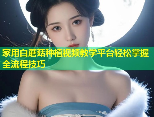 家用白蘑菇种植视频教学平台轻松掌握全流程技巧  第1张