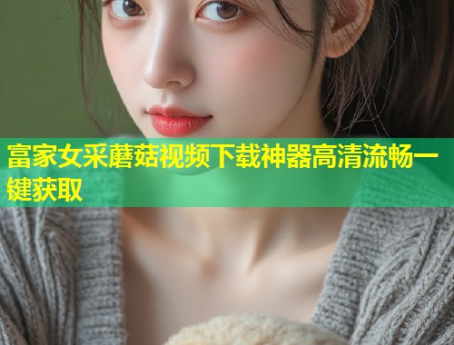 富家女采蘑菇视频下载神器高清流畅一键获取  第1张