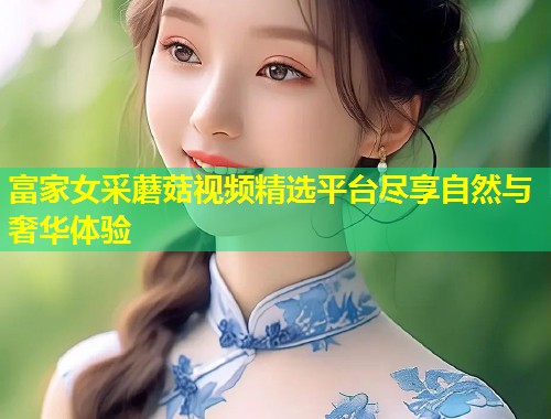 富家女采蘑菇视频精选平台尽享自然与奢华体验  第1张