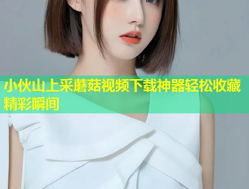 小伙山上采蘑菇视频下载神器轻松收藏精彩瞬间  第2张