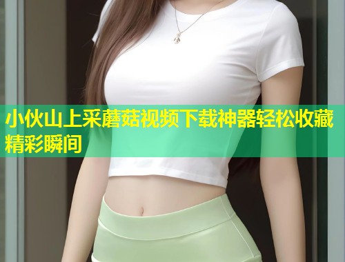 小伙山上采蘑菇视频下载神器轻松收藏精彩瞬间  第1张
