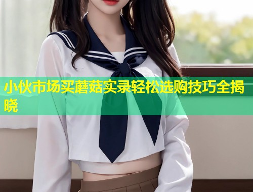 小伙市场买蘑菇实录轻松选购技巧全揭晓  第1张