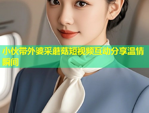 小伙带外婆采蘑菇短视频互动分享温情瞬间  第1张