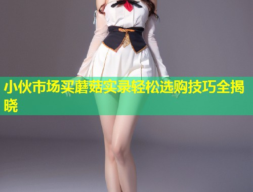 小伙市场买蘑菇实录轻松选购技巧全揭晓  第2张