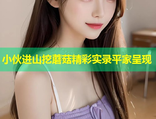 小伙进山挖蘑菇精彩实录平家呈现  第1张