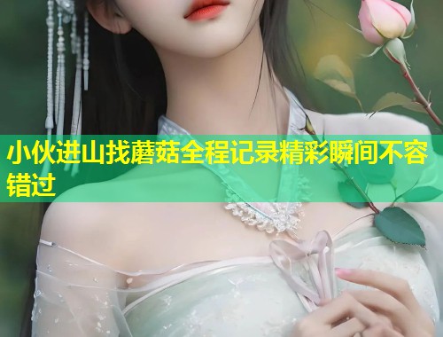 小伙进山找蘑菇全程记录精彩瞬间不容错过  第1张