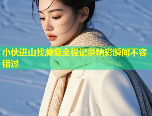 小伙进山找蘑菇全程记录精彩瞬间不容错过  第2张