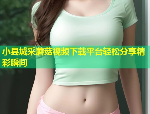 小县城采蘑菇视频下载平台轻松分享精彩瞬间  第1张