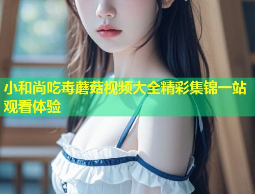 小和尚吃毒蘑菇视频大全精彩集锦一站观看体验  第1张