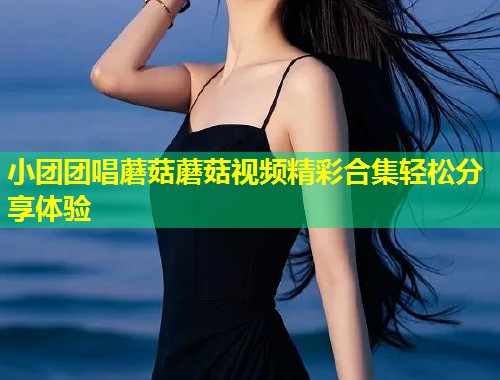 小团团唱蘑菇蘑菇视频精彩合集轻松分享体验  第1张