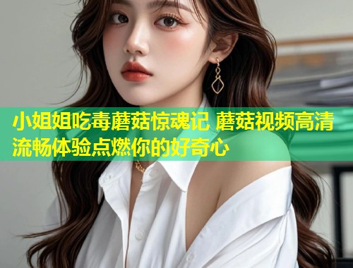 小姐姐吃毒蘑菇惊魂记 蘑菇视频高清流畅体验点燃你的好奇心  第1张