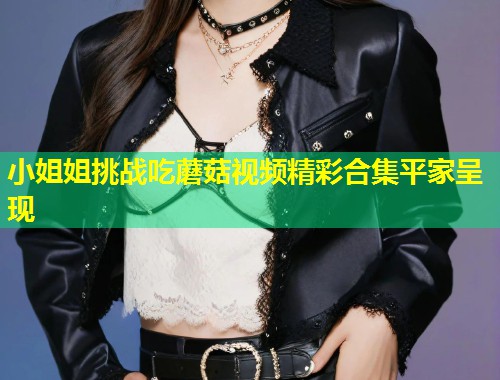 小姐姐挑战吃蘑菇视频精彩合集平家呈现  第1张