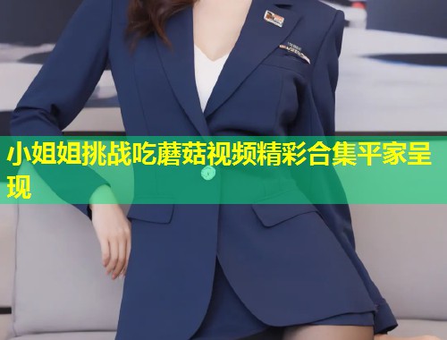 小姐姐挑战吃蘑菇视频精彩合集平家呈现  第2张