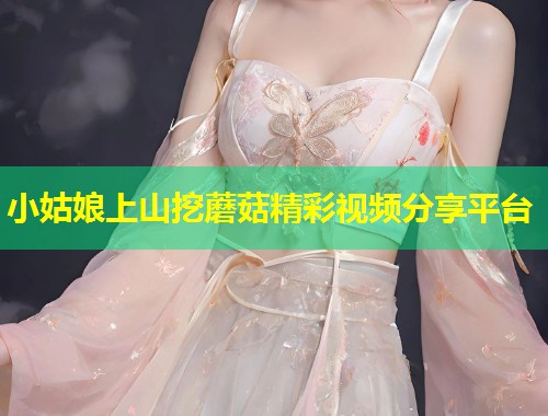 小姑娘上山挖蘑菇精彩视频分享平台  第1张