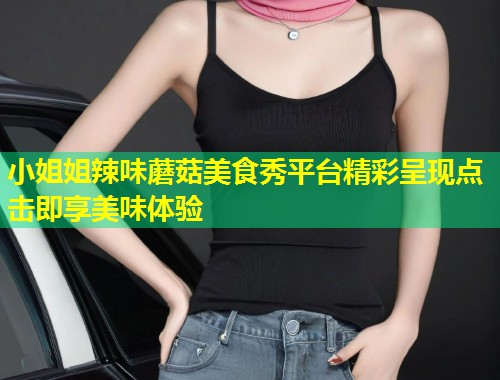 小姐姐辣味蘑菇美食秀平台精彩呈现点击即享美味体验  第1张