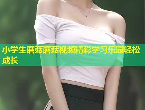 小学生蘑菇蘑菇视频精彩学习乐园轻松成长  第1张