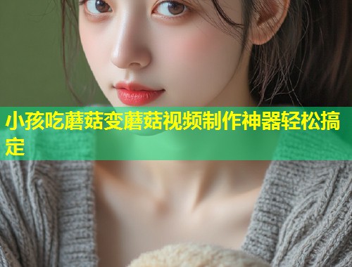 小孩吃蘑菇变蘑菇视频制作神器轻松搞定  第1张