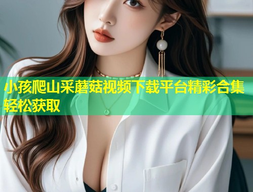 小孩爬山采蘑菇视频下载平台精彩合集轻松获取  第1张