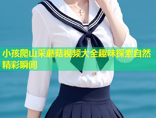 小孩爬山采蘑菇视频大全趣味探索自然精彩瞬间  第1张