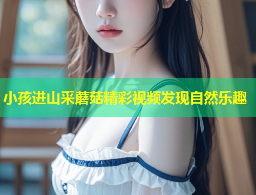 小孩进山采蘑菇精彩视频发现自然乐趣  第1张