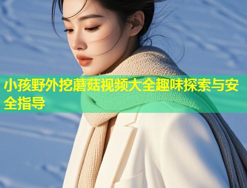 小孩野外挖蘑菇视频大全趣味探索与安全指导  第1张