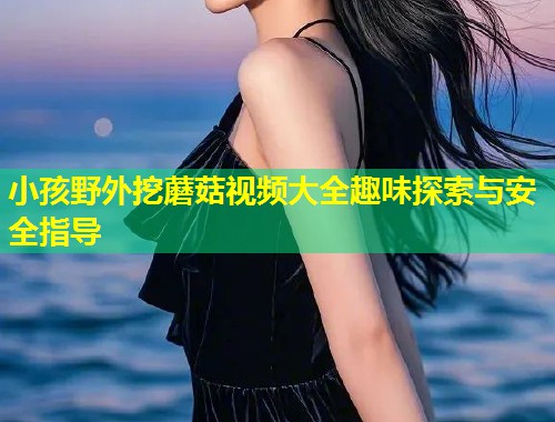 小孩野外挖蘑菇视频大全趣味探索与安全指导  第2张
