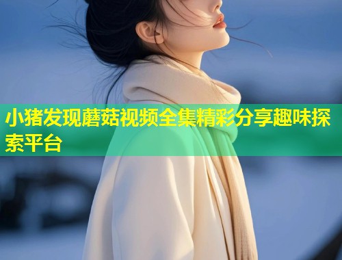 小猪发现蘑菇视频全集精彩分享趣味探索平台  第2张