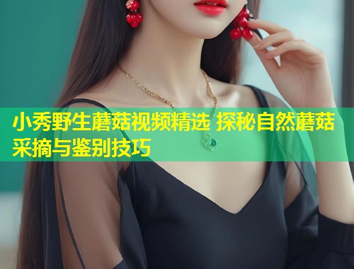 小秀野生蘑菇视频精选 探秘自然蘑菇采摘与鉴别技巧  第1张
