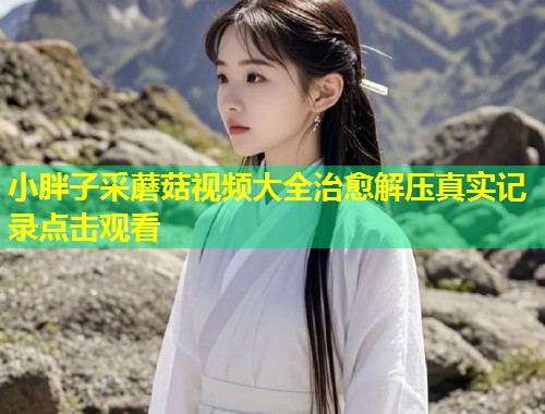 小胖子采蘑菇视频大全治愈解压真实记录点击观看  第2张