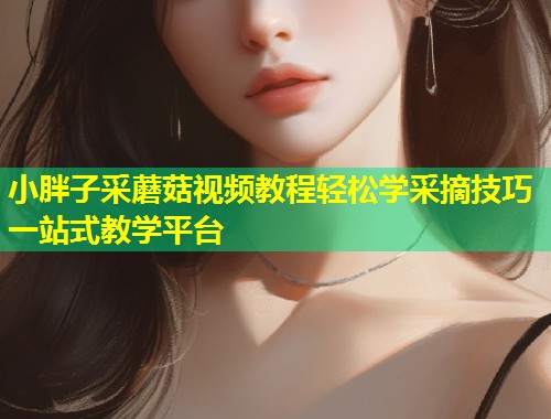 小胖子采蘑菇视频教程轻松学采摘技巧一站式教学平台  第1张