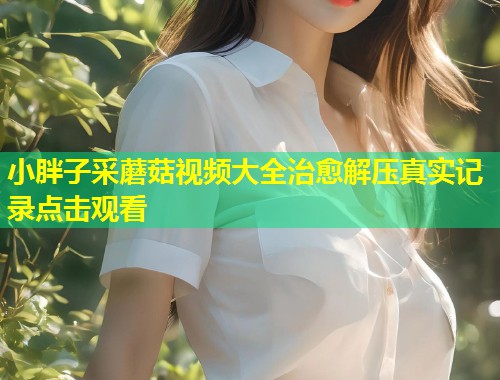 小胖子采蘑菇视频大全治愈解压真实记录点击观看  第1张
