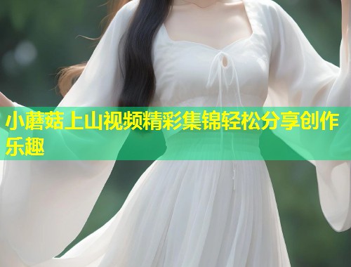 小蘑菇上山视频精彩集锦轻松分享创作乐趣  第1张