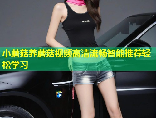小蘑菇养蘑菇视频高清流畅智能推荐轻松学习  第1张